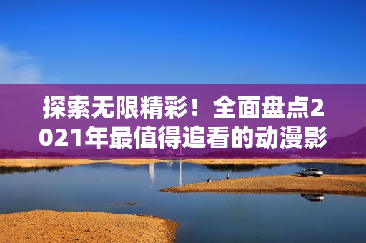 探索無限精彩！全面盤點2021年最值得追看的動漫影視作品大合集