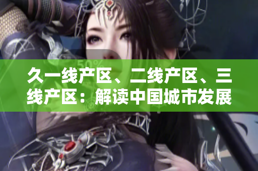 久一線產(chǎn)區(qū)、二線產(chǎn)區(qū)、三線產(chǎn)區(qū)：解讀中國城市發(fā)展格局