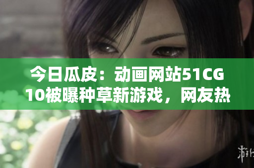 今日瓜皮：動(dòng)畫網(wǎng)站51CG10被曝種草新游戲，網(wǎng)友熱議