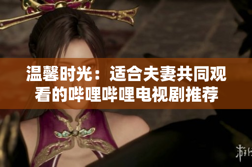 溫馨時(shí)光：適合夫妻共同觀看的嗶哩嗶哩電視劇推薦