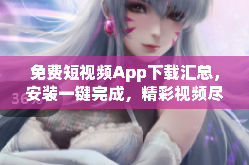 免費短視頻App下載匯總，安裝一鍵完成，精彩視頻盡在其中