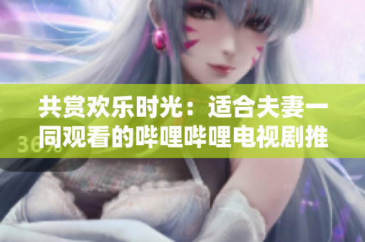 共賞歡樂(lè)時(shí)光：適合夫妻一同觀看的嗶哩嗶哩電視劇推薦