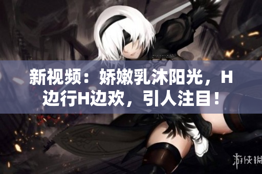 新視頻：嬌嫩乳沐陽光，H邊行H邊歡，引人注目！