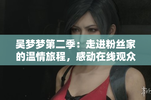 吳夢夢第二季：走進粉絲家的溫情旅程，感動在線觀眾【新華網】