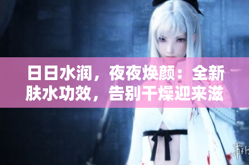 日日水潤，夜夜煥顏：全新膚水功效，告別干燥迎來滋潤