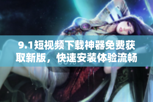 9.1短視頻下載神器免費(fèi)獲取新版，快速安裝體驗(yàn)流暢操作
