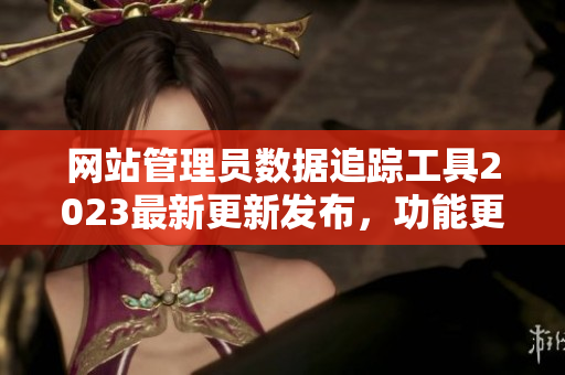 網(wǎng)站管理員數(shù)據(jù)追蹤工具2023最新更新發(fā)布，功能更強(qiáng)大