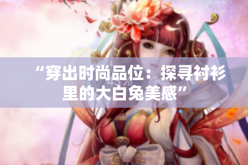 “穿出時(shí)尚品位：探尋襯衫里的大白兔美感”