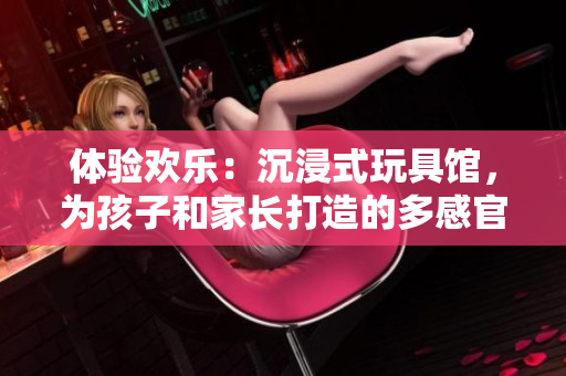 體驗歡樂：沉浸式玩具館，為孩子和家長打造的多感官互動樂園