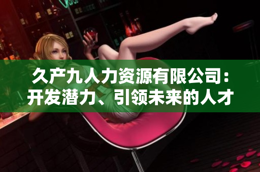 久產(chǎn)九人力資源有限公司：開發(fā)潛力、引領(lǐng)未來的人才培養(yǎng)平臺