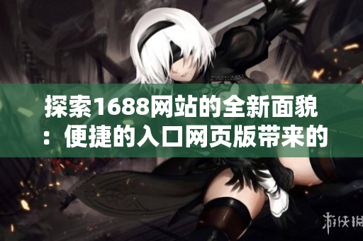 探索1688網(wǎng)站的全新面貌：便捷的入口網(wǎng)頁版帶來的全新體驗