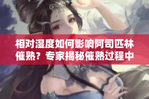 相對(duì)濕度如何影響阿司匹林催熟？專家揭秘催熟過(guò)程中濕度的關(guān)鍵作用！