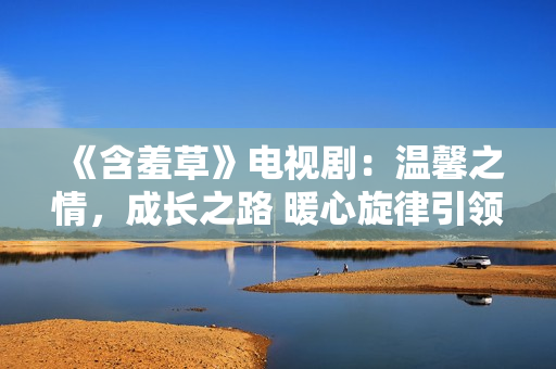 《含羞草》電視劇：溫馨之情，成長之路 暖心旋律引領(lǐng)心靈之旅