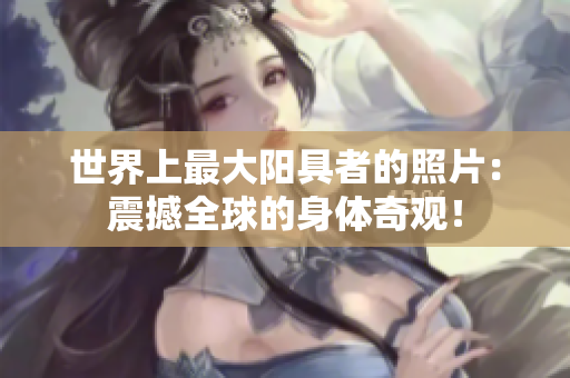 世界上最大陽具者的照片：震撼全球的身體奇觀！