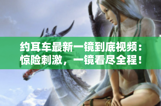 約耳車最新一鏡到底視頻：驚險(xiǎn)刺激，一鏡看盡全程！