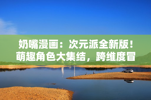 奶嘴漫畫：次元派全新版！萌趣角色大集結(jié)，跨維度冒險即將開啟