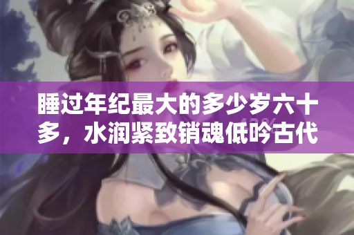 睡過(guò)年紀(jì)最大的多少歲六十多，水潤(rùn)緊致銷魂低吟古代，水潤(rùn)緊致銷魂低吟，說(shuō)說(shuō)都是怎么的干對(duì)象的，睡眠を取らなくてもいい，睡覺(jué)抓著小雞一晚上會(huì)怎樣764
