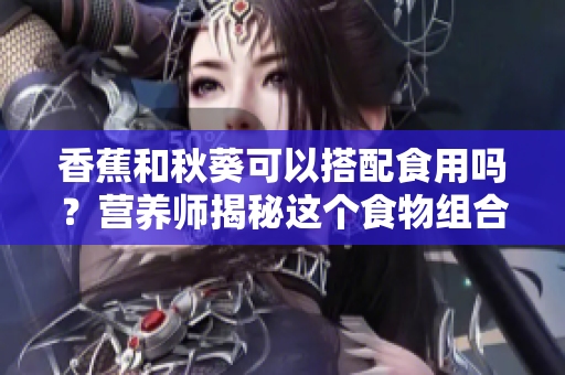 香蕉和秋葵可以搭配食用嗎？營(yíng)養(yǎng)師揭秘這個(gè)食物組合的好處