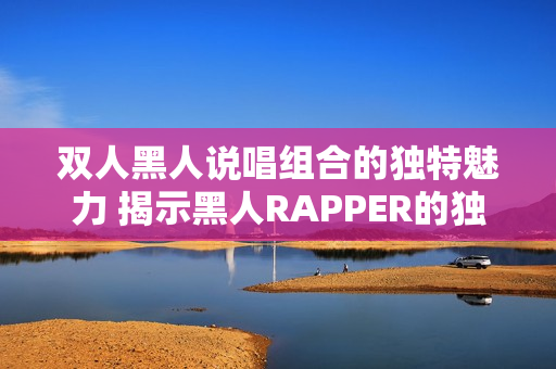 雙人黑人說(shuō)唱組合的獨(dú)特魅力 揭示黑人RAPPER的獨(dú)特風(fēng)格