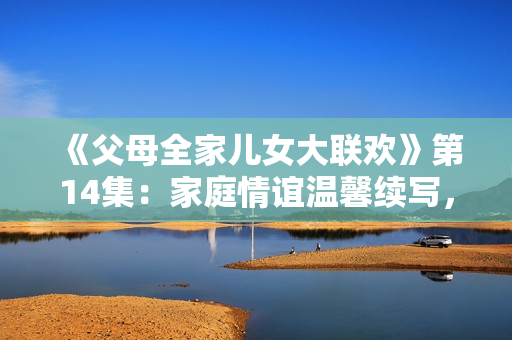 《父母全家兒女大聯(lián)歡》第14集：家庭情誼溫馨續(xù)寫，歡樂時光再度開啟！