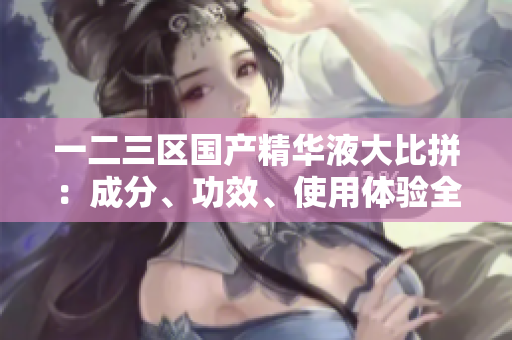一二三區(qū)國(guó)產(chǎn)精華液大比拼：成分、功效、使用體驗(yàn)全面對(duì)比