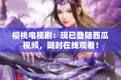 櫻桃電視?。含F(xiàn)已登陸西瓜視頻，隨時(shí)在線觀看！