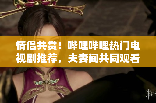 情侶共賞！嗶哩嗶哩熱門電視劇推薦，夫妻間共同觀看的十部精選佳作