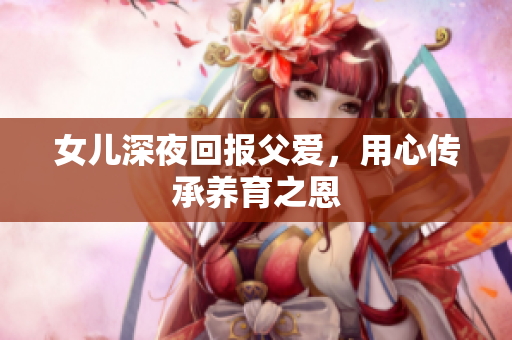 女兒深夜回報父愛，用心傳承養(yǎng)育之恩