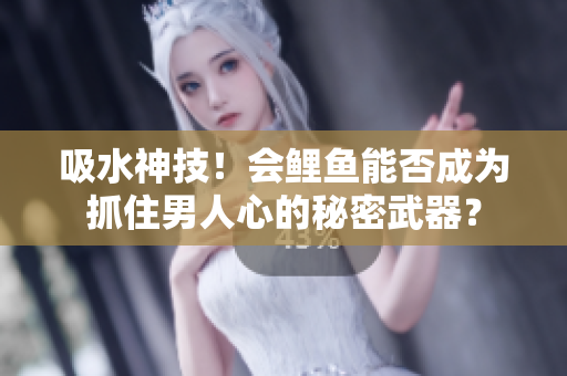 吸水神技！會鯉魚能否成為抓住男人心的秘密武器？