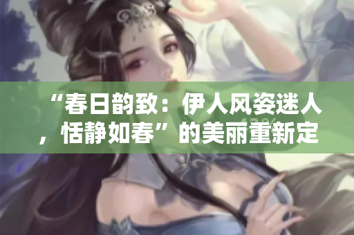“春日韻致：伊人風(fēng)姿迷人，恬靜如春”的美麗重新定義