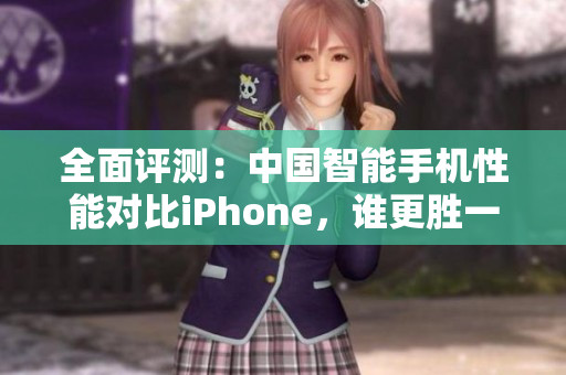 全面評測：中國智能手機(jī)性能對比iPhone，誰更勝一籌？