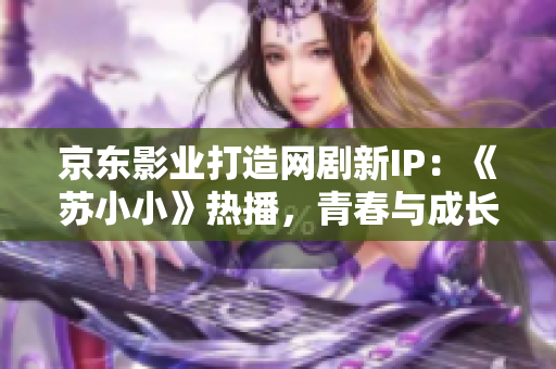 京東影業(yè)打造網(wǎng)劇新IP：《蘇小小》熱播，青春與成長(zhǎng)并存的情感故事