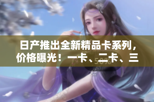 日產推出全新精品卡系列，價格曝光！一卡、二卡、三卡各售價揭秘！