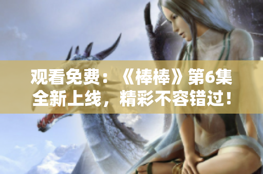 觀看免費：《棒棒》第6集全新上線，精彩不容錯過！