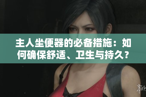 主人坐便器的必備措施：如何確保舒適、衛(wèi)生與持久？