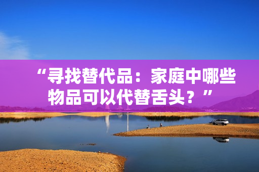 “尋找替代品：家庭中哪些物品可以代替舌頭？”