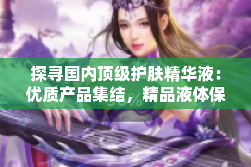 探尋國(guó)內(nèi)頂級(jí)護(hù)膚精華液：優(yōu)質(zhì)產(chǎn)品集結(jié)，精品液體保養(yǎng)的全新選擇！