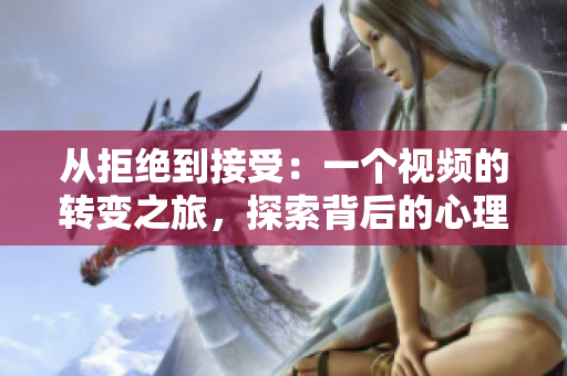 從拒絕到接受：一個視頻的轉(zhuǎn)變之旅，探索背后的心理變化和決策過程