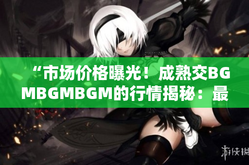 “市場價(jià)格曝光！成熟交BGMBGMBGM的行情揭秘：最新價(jià)格大比拼！”
