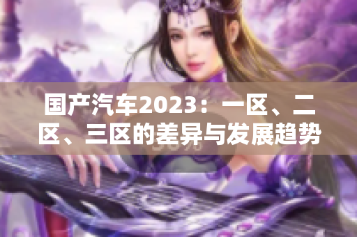 國產(chǎn)汽車2023：一區(qū)、二區(qū)、三區(qū)的差異與發(fā)展趨勢