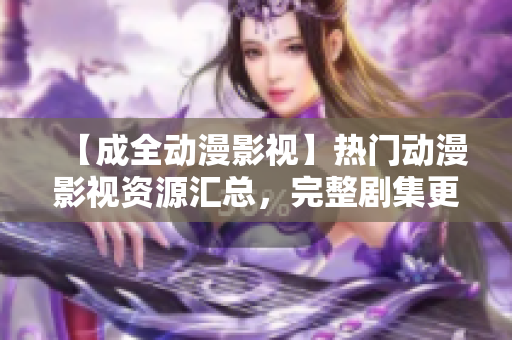 【成全動(dòng)漫影視】熱門動(dòng)漫影視資源匯總，完整劇集更新一步到位