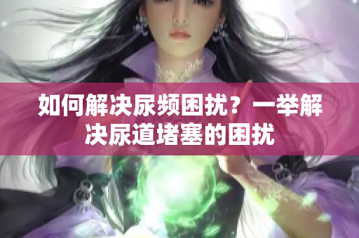 如何解決尿頻困擾？一舉解決尿道堵塞的困擾