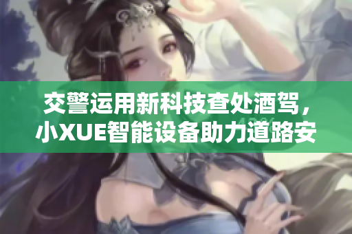 交警運用新科技查處酒駕，小XUE智能設備助力道路安全