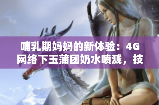 哺乳期媽媽的新體驗(yàn)：4G網(wǎng)絡(luò)下玉蒲團(tuán)奶水噴濺，技術(shù)進(jìn)步為母嬰帶來(lái)的變革