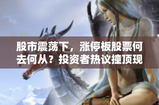 股市震蕩下，漲停板股票何去何從？投資者熱議撞頂現(xiàn)象，市場(chǎng)走向存變數(shù)