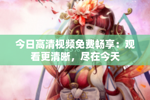 今日高清視頻免費(fèi)暢享：觀看更清晰，盡在今天