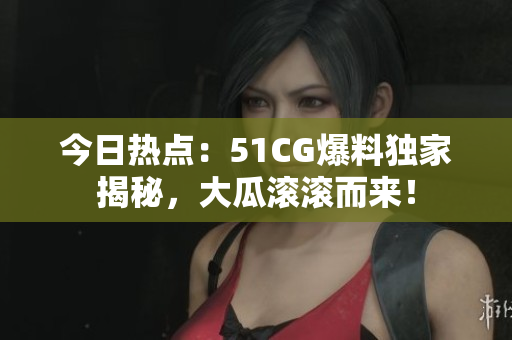 今日熱點：51CG爆料獨家揭秘，大瓜滾滾而來！