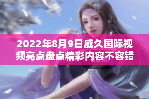 2022年8月9日威久國(guó)際視頻亮點(diǎn)盤(pán)點(diǎn)精彩內(nèi)容不容錯(cuò)過(guò)