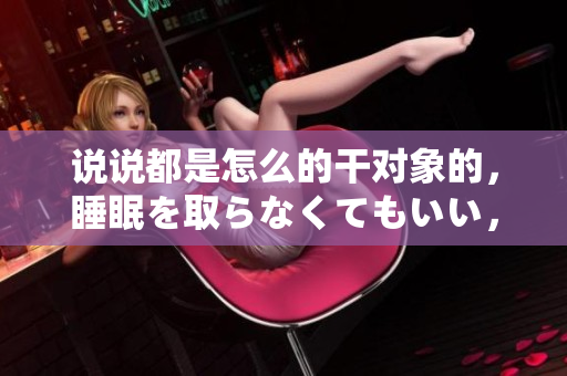 說說都是怎么的干對象的，睡眠を取らなくてもいい，睡覺抓著小雞一晚上會怎樣，睡過年紀(jì)最大的多少歲六十多，水潤緊致銷魂低吟古代，水潤緊致銷魂低吟119