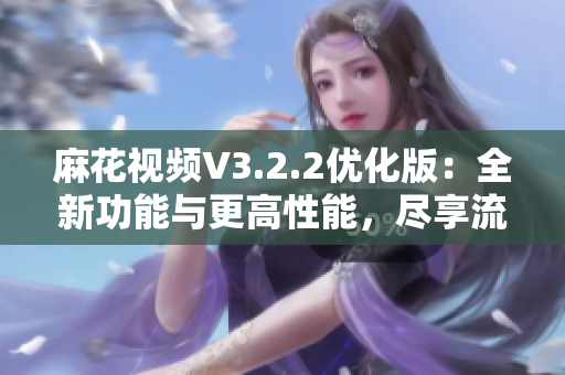 麻花視頻V3.2.2優(yōu)化版：全新功能與更高性能，盡享流暢觀影體驗